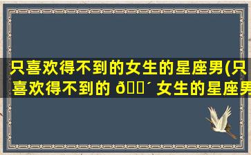 只喜欢得不到的女生的星座男(只喜欢得不到的 🌴 女生的星座男有哪些)
